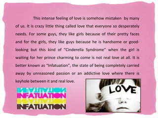 This intense feeling of love is somehow mistaken by many
of us. It is crazy little thing called love that everyone so desperately
needs. For some guys, they like girls because of their pretty faces
and for the girls, they like guys because he is handsome or good-
looking but this kind of “Cinderella Syndrome” when the girl is
waiting for her prince charming to come is not real love at all. It is
better known as “Infatuation”, the state of being completely carried
away by unreasoned passion or an addictive love where there is
keyhole between it and real love.
 