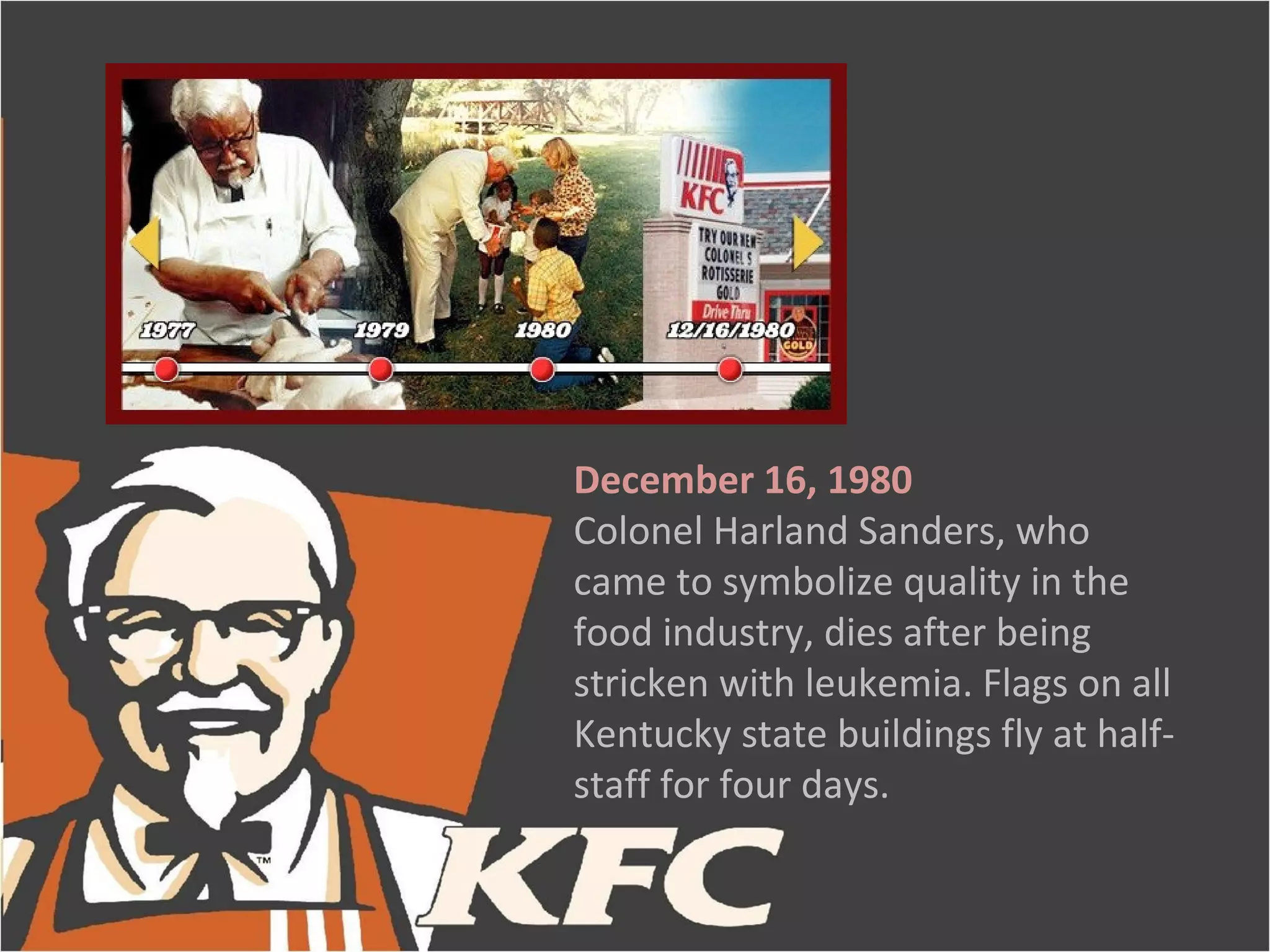 December 16, 1980
Colonel Harland Sanders, who
came to symbolize quality in the
food industry, dies after being
stricken with leukemia. Flags on all
Kentucky state buildings fly at half-
staff for four days.
 