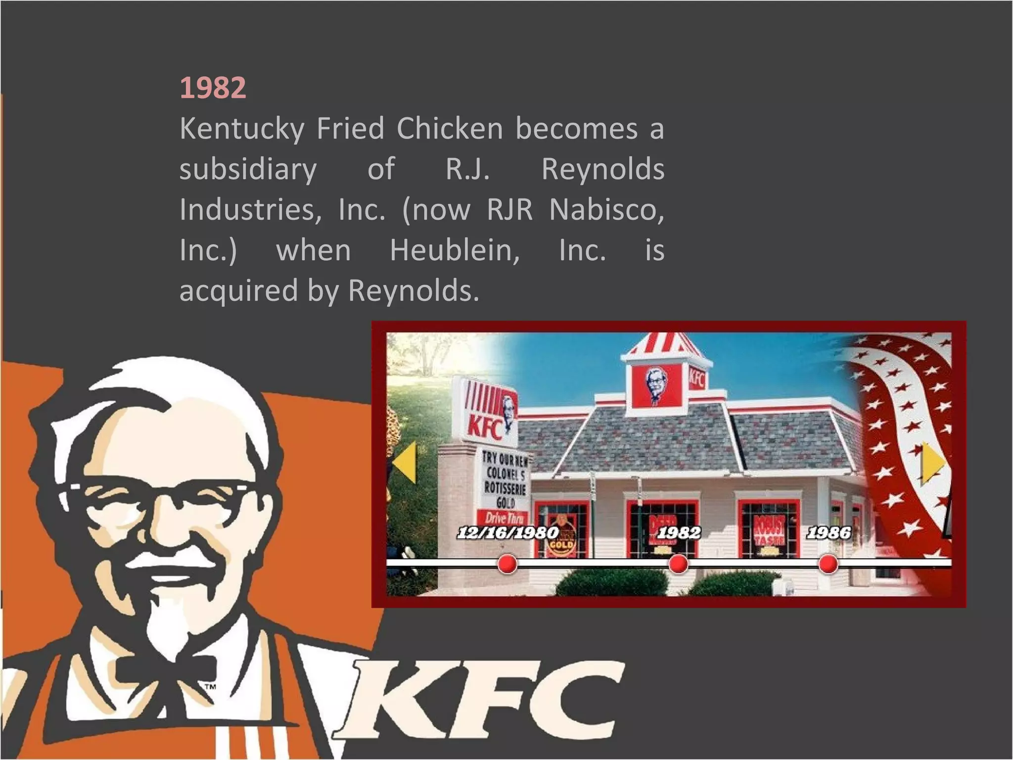 1982
Kentucky Fried Chicken becomes a
subsidiary of R.J. Reynolds
Industries, Inc. (now RJR Nabisco,
Inc.) when Heublein, Inc. is
acquired by Reynolds.
 