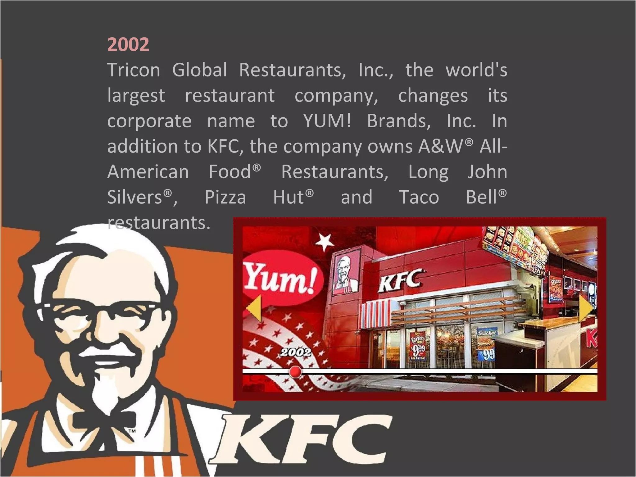 2002
Tricon Global Restaurants, Inc., the world's
largest restaurant company, changes its
corporate name to YUM! Brands, Inc. In
addition to KFC, the company owns A&W® All-
American Food® Restaurants, Long John
Silvers®, Pizza Hut® and Taco Bell®
restaurants.
 