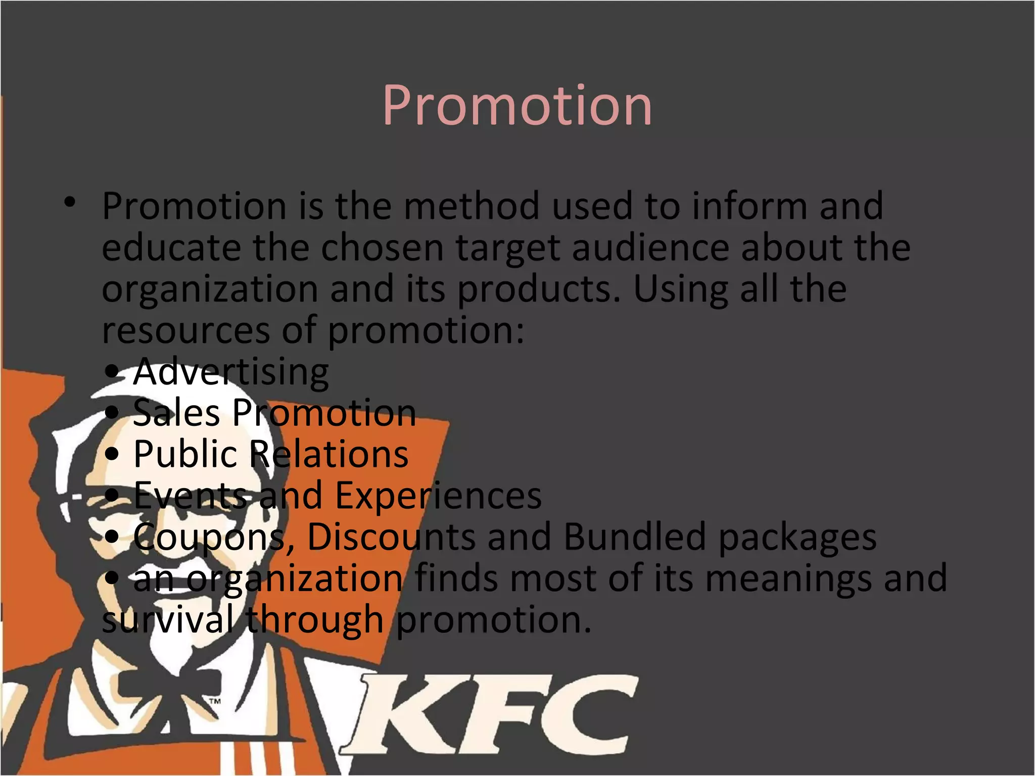 Promotion
• Promotion is the method used to inform and
  educate the chosen target audience about the
  organization and its products. Using all the
  resources of promotion:
  • Advertising
  • Sales Promotion
  • Public Relations
  • Events and Experiences
  • Coupons, Discounts and Bundled packages
  • an organization finds most of its meanings and
  survival through promotion.
 