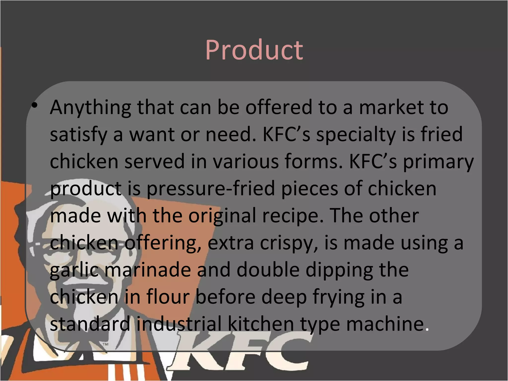 Product
• Anything that can be offered to a market to
  satisfy a want or need. KFC’s specialty is fried
  chicken served in various forms. KFC’s primary
  product is pressure-fried pieces of chicken
  made with the original recipe. The other
  chicken offering, extra crispy, is made using a
  garlic marinade and double dipping the
  chicken in flour before deep frying in a
  standard industrial kitchen type machine.
 