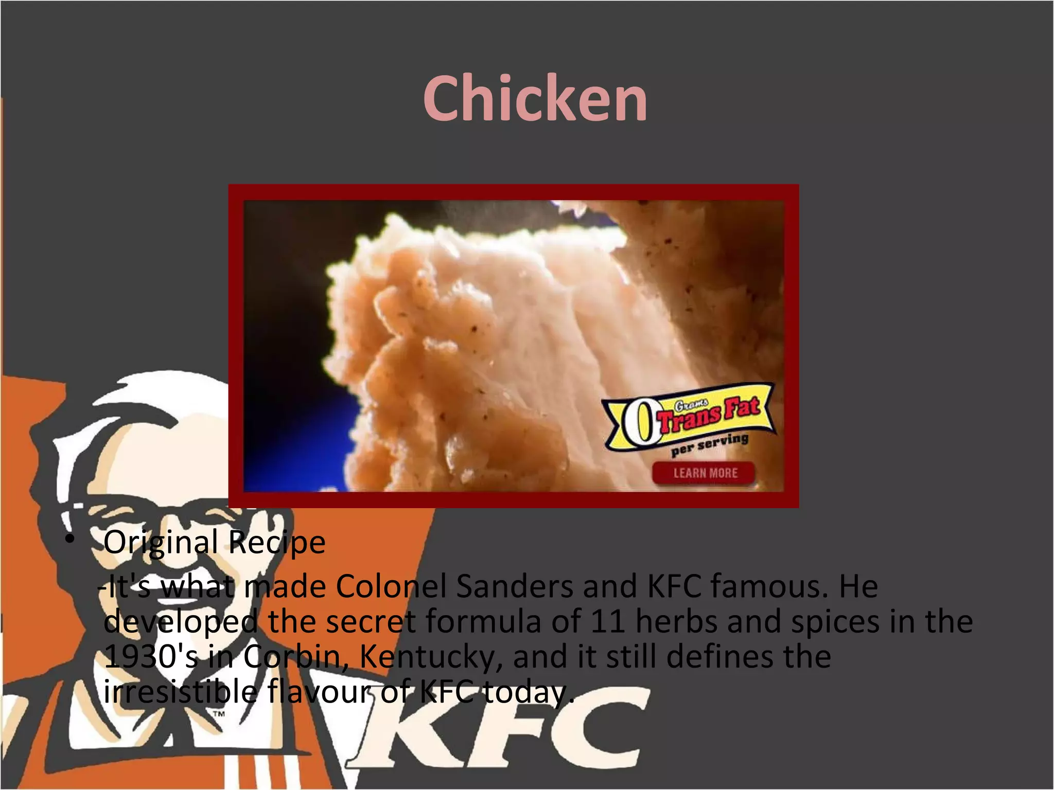 Chicken




• Original Recipe
  -It's what made Colonel Sanders and KFC famous. He
   developed the secret formula of 11 herbs and spices in the
   1930's in Corbin, Kentucky, and it still defines the
   irresistible flavour of KFC today.
 