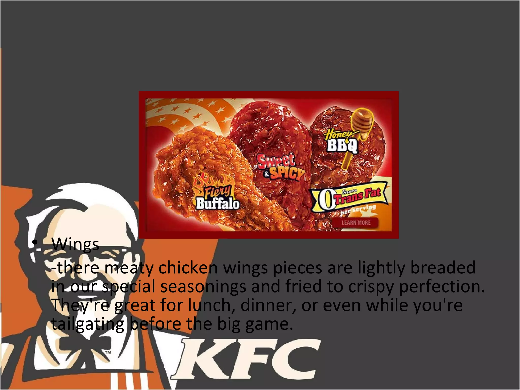 • Wings
  -there meaty chicken wings pieces are lightly breaded
  in our special seasonings and fried to crispy perfection.
  They're great for lunch, dinner, or even while you're
  tailgating before the big game.
 