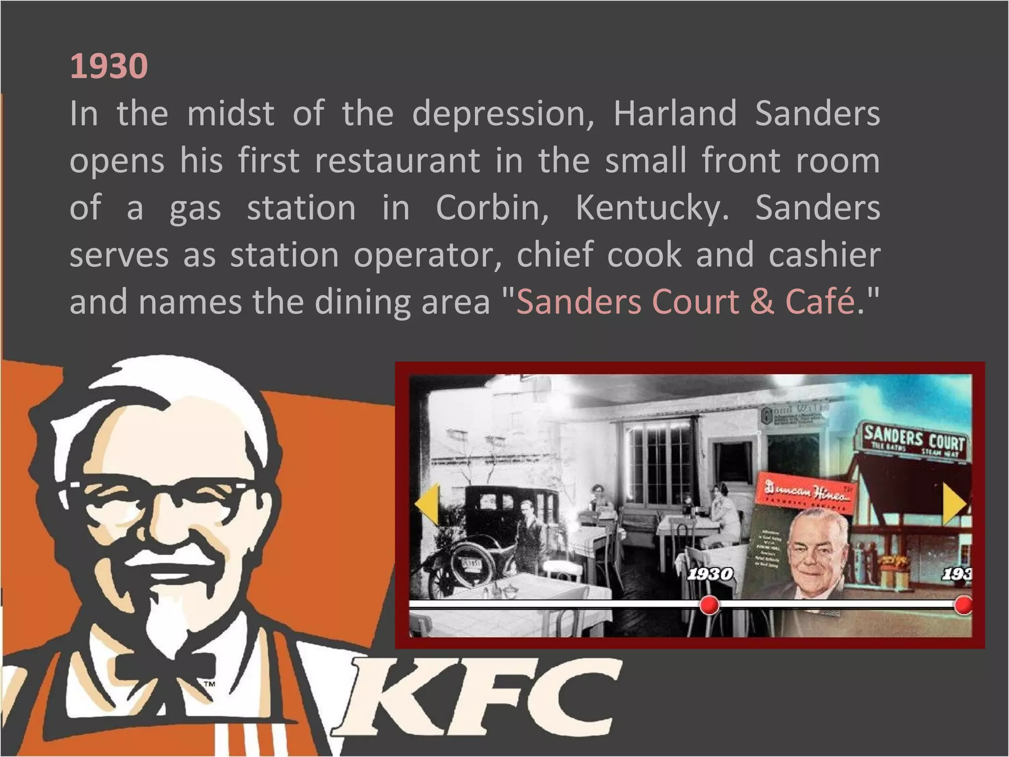 1930
In the midst of the depression, Harland Sanders
opens his first restaurant in the small front room
of a gas station in Corbin, Kentucky. Sanders
serves as station operator, chief cook and cashier
and names the dining area "Sanders Court & Café."
 