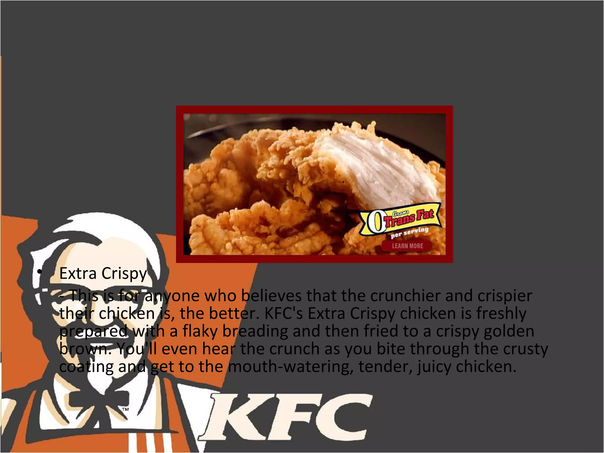 • Extra Crispy
  - This is for anyone who believes that the crunchier and crispier
  their chicken is, the better. KFC's Extra Crispy chicken is freshly
  prepared with a flaky breading and then fried to a crispy golden
  brown. You'll even hear the crunch as you bite through the crusty
  coating and get to the mouth-watering, tender, juicy chicken.
 