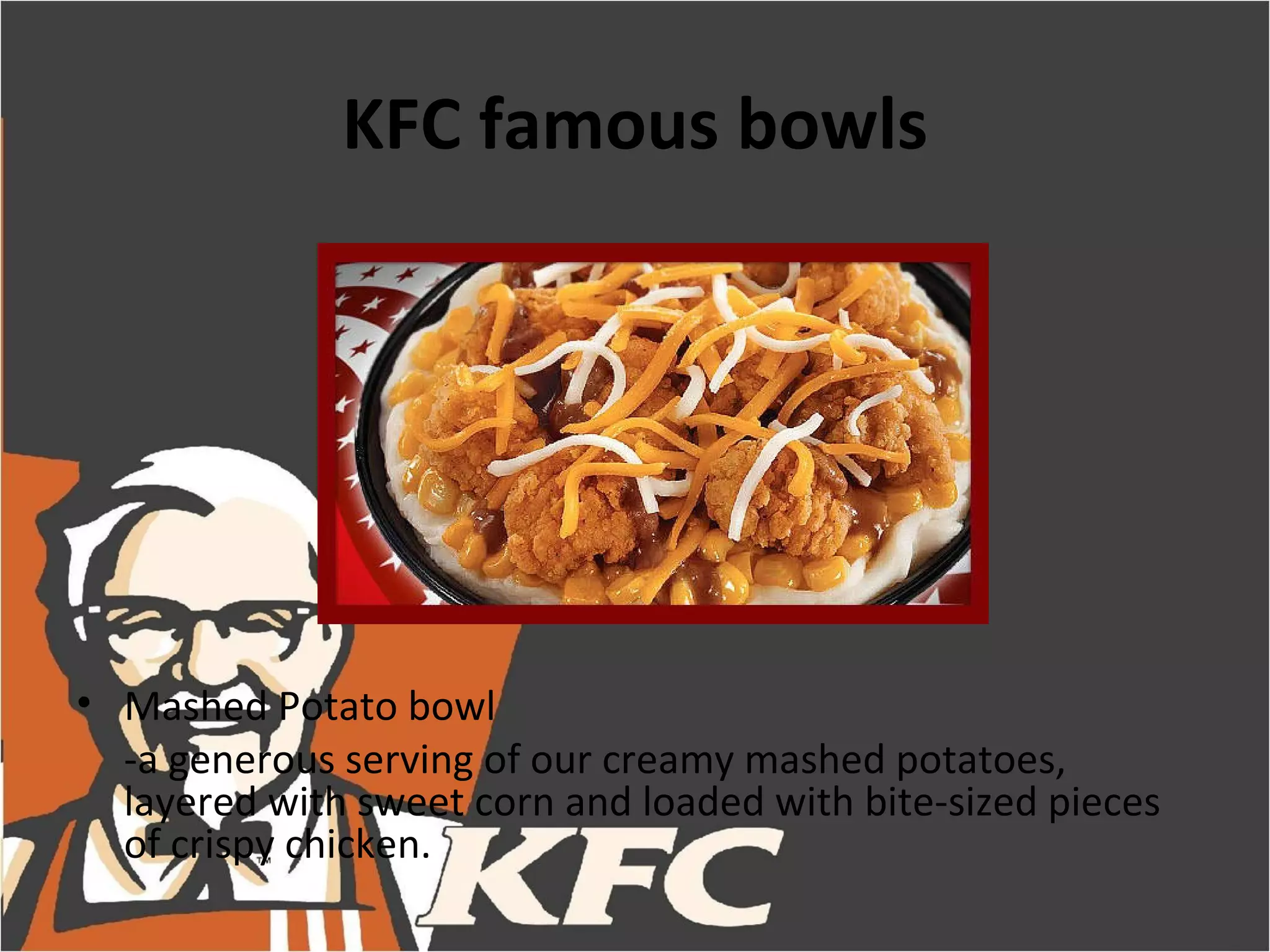 KFC famous bowls




• Mashed Potato bowl
  -a generous serving of our creamy mashed potatoes,
  layered with sweet corn and loaded with bite-sized pieces
  of crispy chicken.
 