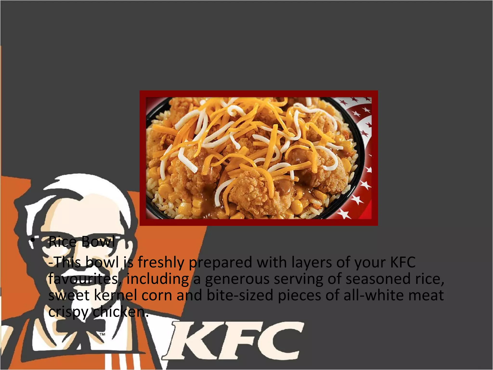 • Rice Bowl
  -This bowl is freshly prepared with layers of your KFC
  favourites, including a generous serving of seasoned rice,
  sweet kernel corn and bite-sized pieces of all-white meat
  crispy chicken.
 