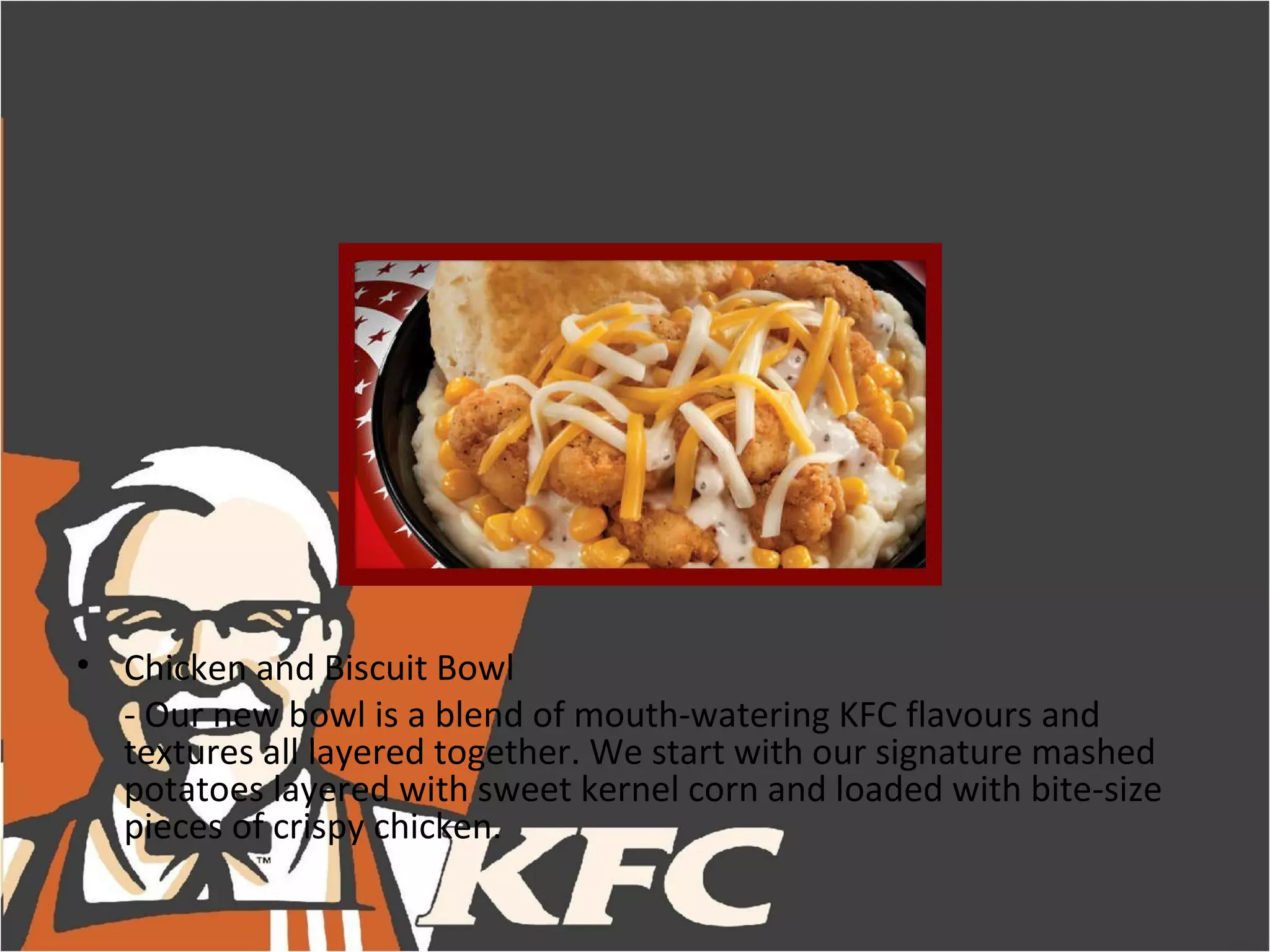 • Chicken and Biscuit Bowl
  - Our new bowl is a blend of mouth-watering KFC flavours and
  textures all layered together. We start with our signature mashed
  potatoes layered with sweet kernel corn and loaded with bite-size
  pieces of crispy chicken.
 