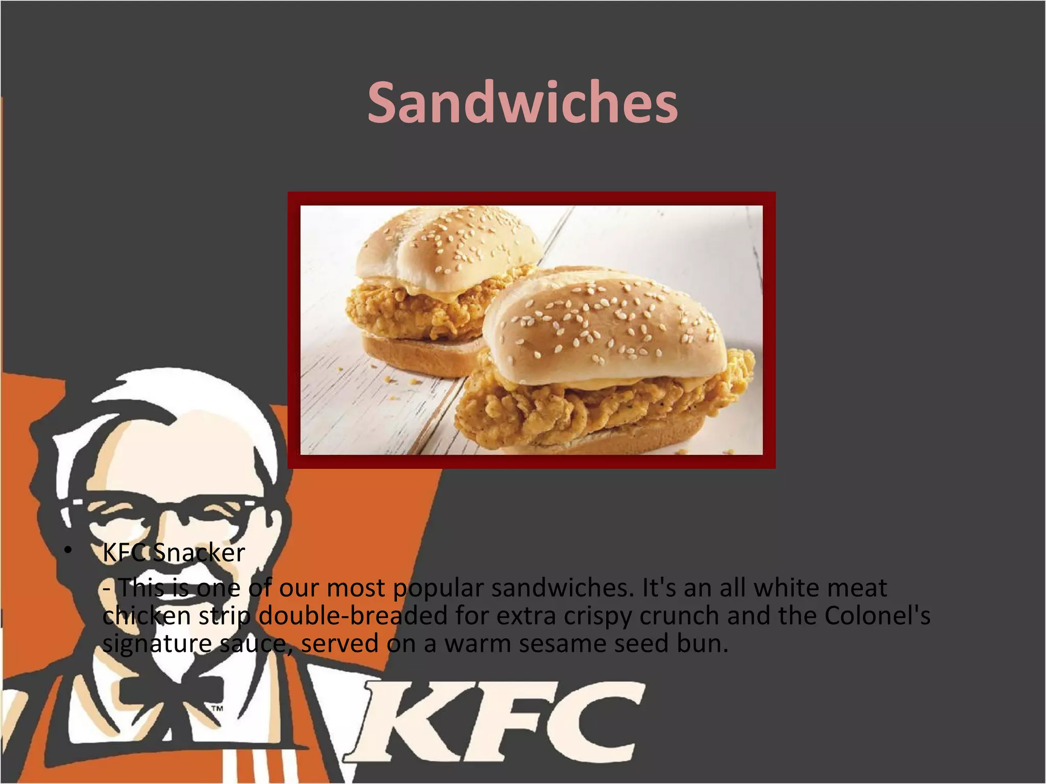 Sandwiches




•   KFC Snacker
    - This is one of our most popular sandwiches. It's an all white meat
    chicken strip double-breaded for extra crispy crunch and the Colonel's
    signature sauce, served on a warm sesame seed bun.
 