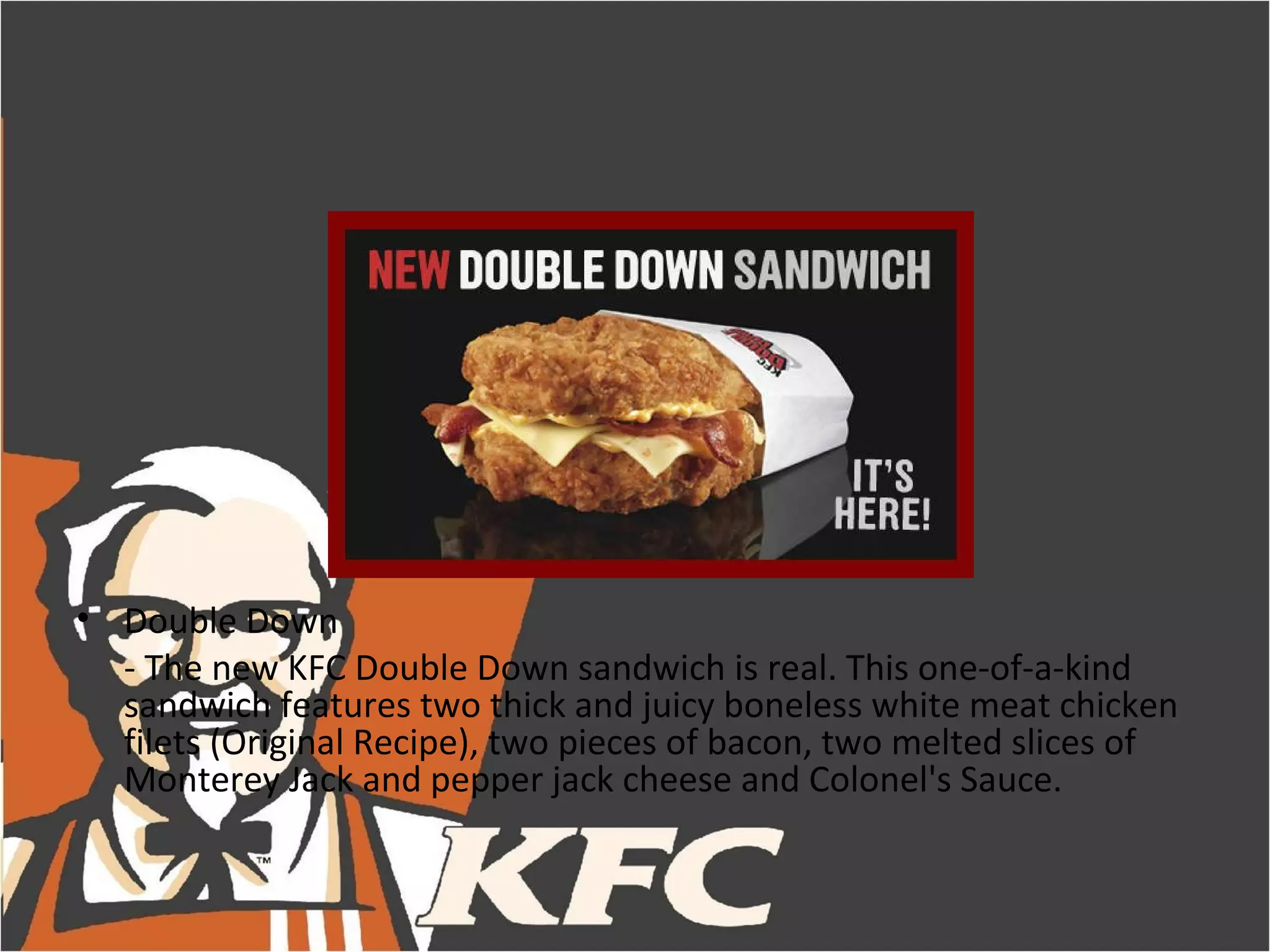 • Double Down
  - The new KFC Double Down sandwich is real. This one-of-a-kind
  sandwich features two thick and juicy boneless white meat chicken
  filets (Original Recipe), two pieces of bacon, two melted slices of
  Monterey Jack and pepper jack cheese and Colonel's Sauce.
 