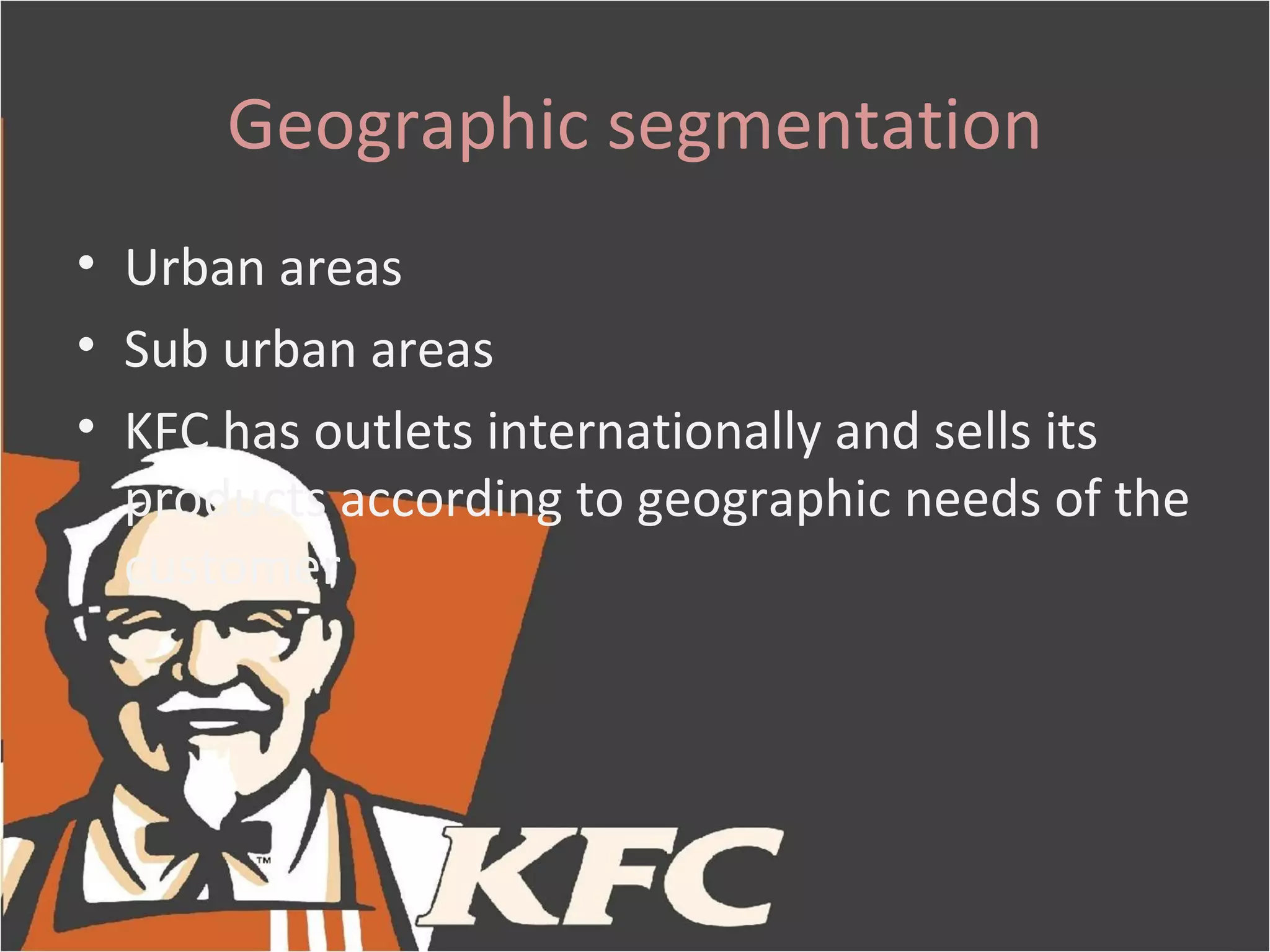 Geographic segmentation
• Urban areas
• Sub urban areas
• KFC has outlets internationally and sells its
  products according to geographic needs of the
  customer
 