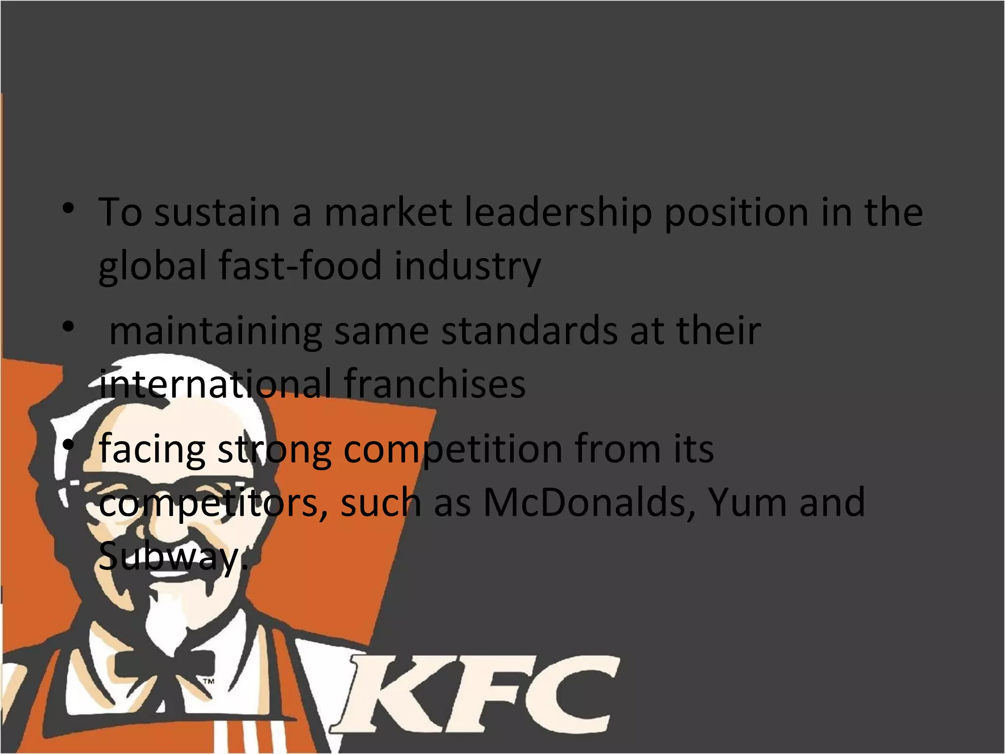• To sustain a market leadership position in the
  global fast-food industry
• maintaining same standards at their
  international franchises
• facing strong competition from its
  competitors, such as McDonalds, Yum and
  Subway.
 