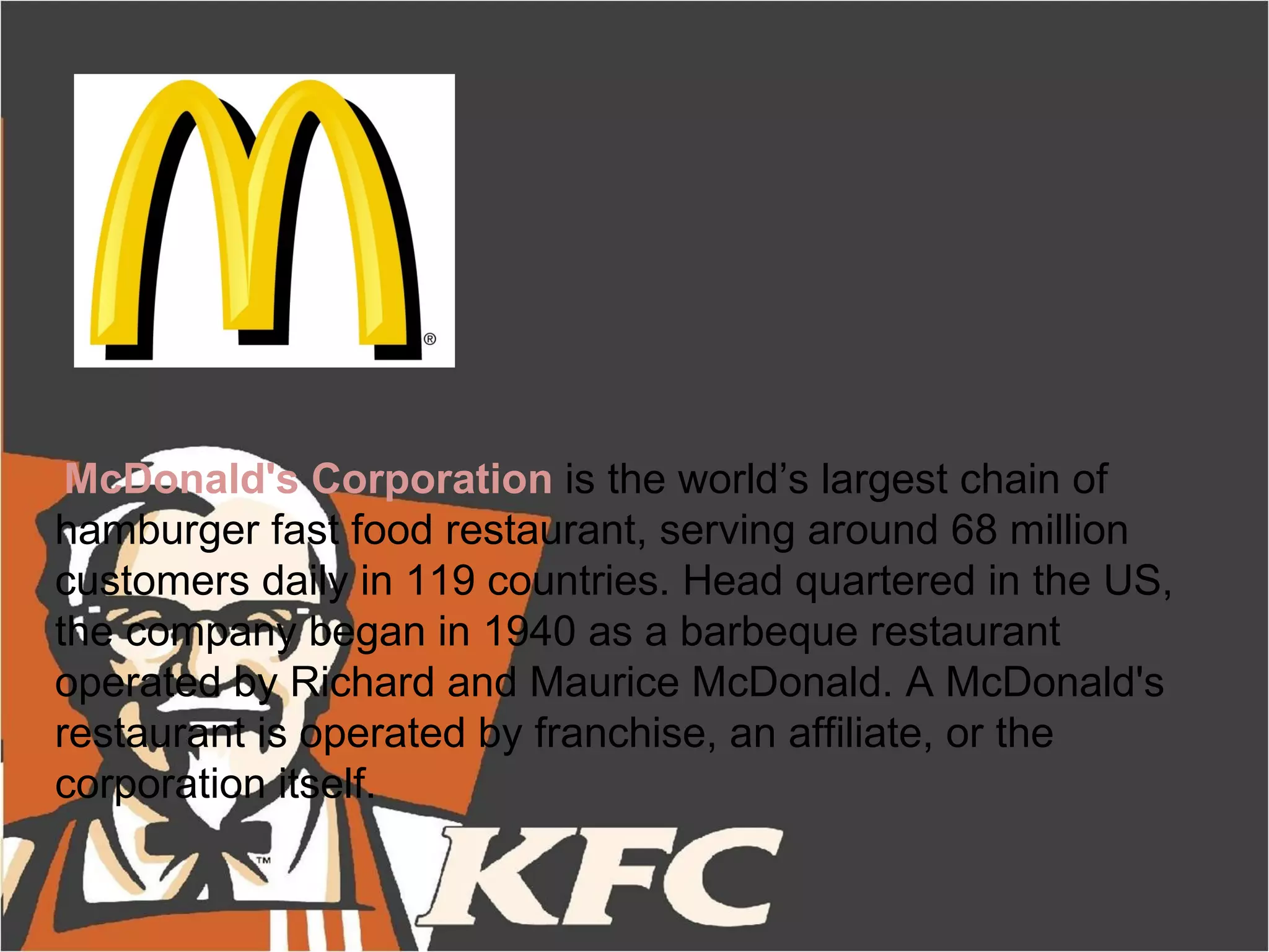McDonald's Corporation is the world’s largest chain of
hamburger fast food restaurant, serving around 68 million
customers daily in 119 countries. Head quartered in the US,
the company began in 1940 as a barbeque restaurant
operated by Richard and Maurice McDonald. A McDonald's
restaurant is operated by franchise, an affiliate, or the
corporation itself.
 