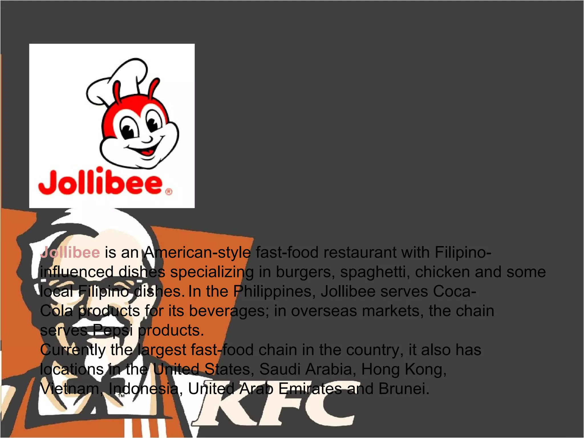 Jollibee is an American-style fast-food restaurant with Filipino-
influenced dishes specializing in burgers, spaghetti, chicken and some
local Filipino dishes. In the Philippines, Jollibee serves Coca-
Cola products for its beverages; in overseas markets, the chain
serves Pepsi products.
Currently the largest fast-food chain in the country, it also has
locations in the United States, Saudi Arabia, Hong Kong,
Vietnam, Indonesia, United Arab Emirates and Brunei.
 