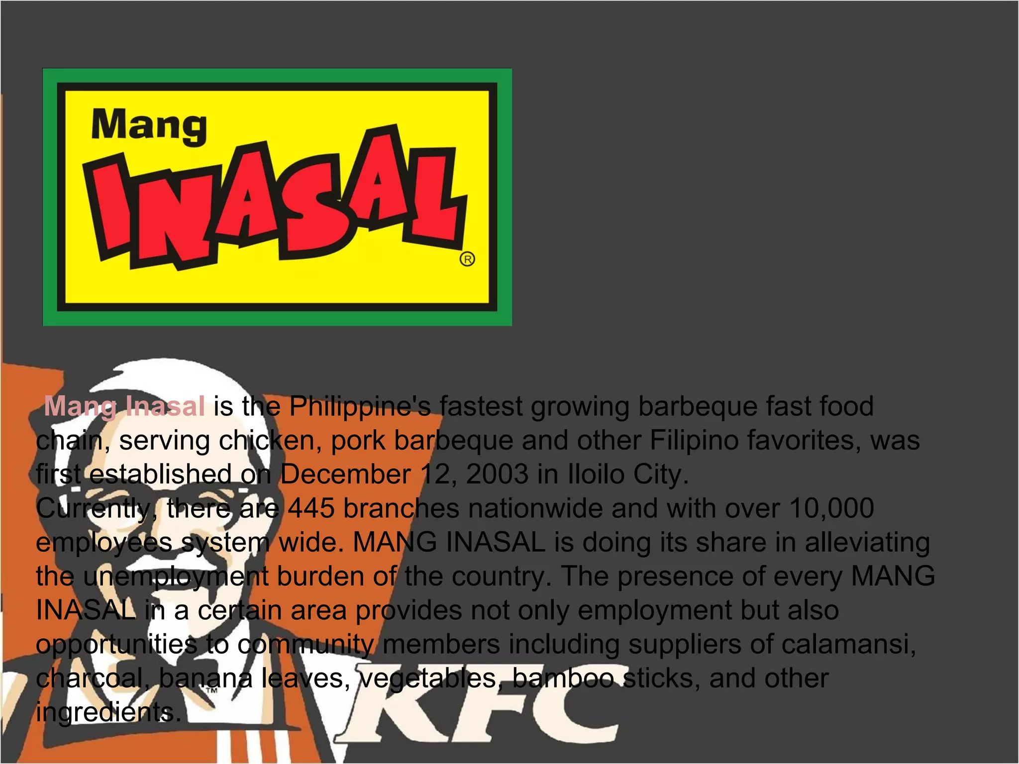 Mang Inasal is the Philippine's fastest growing barbeque fast food
chain, serving chicken, pork barbeque and other Filipino favorites, was
first established on December 12, 2003 in Iloilo City.
Currently, there are 445 branches nationwide and with over 10,000
employees system wide. MANG INASAL is doing its share in alleviating
the unemployment burden of the country. The presence of every MANG
INASAL in a certain area provides not only employment but also
opportunities to community members including suppliers of calamansi,
charcoal, banana leaves, vegetables, bamboo sticks, and other
ingredients.
 
