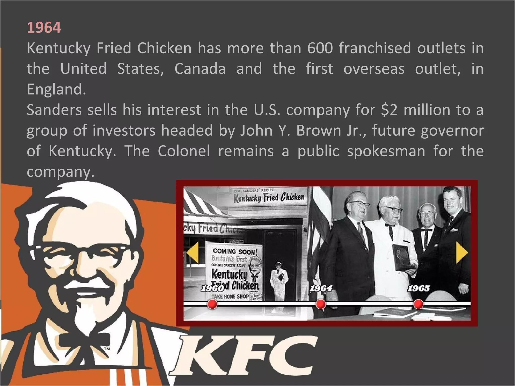 1964
Kentucky Fried Chicken has more than 600 franchised outlets in
the United States, Canada and the first overseas outlet, in
England.
Sanders sells his interest in the U.S. company for $2 million to a
group of investors headed by John Y. Brown Jr., future governor
of Kentucky. The Colonel remains a public spokesman for the
company.
 