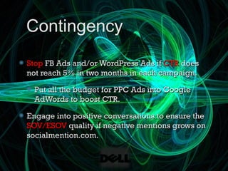 Contingency
Stop FB Ads and/or WordPress Ads if CTR does
not reach 5% in two months in each campaign.

  Put all the budget for PPC Ads into Google
  AdWords to boost CTR.

Engage into positive conversations to ensure the
SOV/ESOV quality if negative mentions grows on
socialmention.com.
 