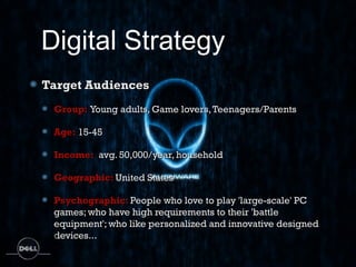 Digital Strategy
Target Audiences
 Group: Young adults, Game lovers, Teenagers/Parents

 Age: 15-45

 Income:  avg. 50,000/year, household

 Geographic: United States

 Psychographic: People who love to play 'large-scale' PC
 games; who have high requirements to their 'battle
 equipment'; who like personalized and innovative designed
 devices... 
 