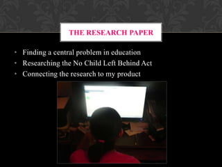 THE RESEARCH PAPER
• Finding a central problem in education
• Researching the No Child Left Behind Act
• Connecting the research to my product