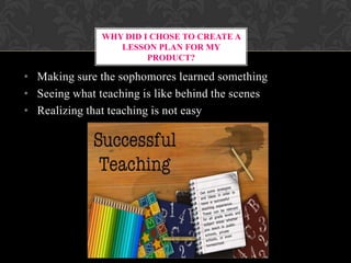 WHY DID I CHOSE TO CREATE A
LESSON PLAN FOR MY
PRODUCT?
• Making sure the sophomores learned something
• Seeing what teaching is like behind the scenes
• Realizing that teaching is not easy