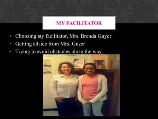MY FACILITATOR
• Choosing my facilitator, Mrs. Brenda Guyer
• Getting advice from Mrs. Guyer
• Trying to avoid obstacles along the way