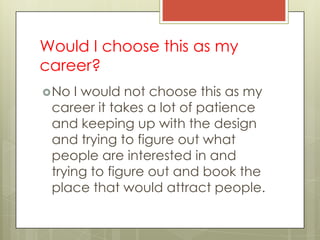 Would I choose this as my
career?
 No I would not choose this as my
 career it takes a lot of patience
 and keeping up with the design
 and trying to figure out what
 people are interested in and
 trying to figure out and book the
 place that would attract people.
 