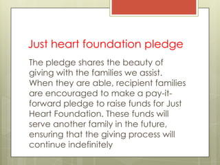 Just heart foundation pledge
The pledge shares the beauty of
giving with the families we assist.
When they are able, recipient families
are encouraged to make a pay-it-
forward pledge to raise funds for Just
Heart Foundation. These funds will
serve another family in the future,
ensuring that the giving process will
continue indefinitely
 