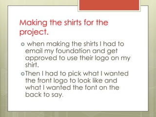 Making the shirts for the
project.
  when making the shirts I had to
  email my foundation and get
  approved to use their logo on my
  shirt.
 Then I had to pick what I wanted
  the front logo to look like and
  what I wanted the font on the
  back to say.
 