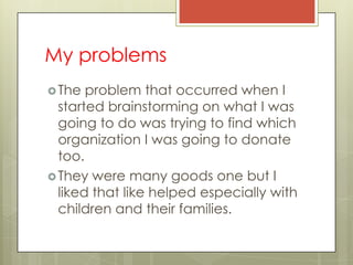 My problems
 The  problem that occurred when I
  started brainstorming on what I was
  going to do was trying to find which
  organization I was going to donate
  too.
 They were many goods one but I
  liked that like helped especially with
  children and their families.
 