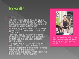    I did it!
   The first week I could only complete
    30 minutes on the elliptical without my
    muscles cramping, heart racing out of
    control, or gasping for breath
   By the end of my 5 weeks I surpassed
    my goal of 60 minutes and reached
    70 minutes!!
   I am very happy with my outcome
    and have continued eating healthy         My improved cardiovascular
    and still use the elliptical at least 3   endurance makes me wear
    days a week.                              this outfit. Well, just around
   Last week I was on the elliptical for a   the house.
    solid 90 minutes and I felt great!
   It feels so good to be working towards
    improving cardiovascular
    endurance, especially when I can see
    the results as I have thus far.
 