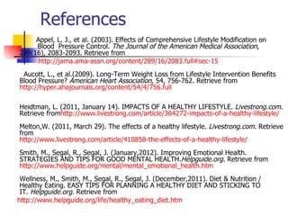 References
     Appel, L. J., et al. (2003). Effects of Comprehensive Lifestyle Modification on
     Blood Pressure Control. The Journal of the American Medical Association,
289(16), 2083-2093. Retrieve from
      http://jama.ama-assn.org/content/289/16/2083.full#sec-15
 Aucott, L., et al.(2009). Long-Term Weight Loss from Lifestyle Intervention Benefits
Blood Pressure? American Heart Association, 54, 756-762. Retrieve from
http://hyper.ahajournals.org/content/54/4/756.full

Heidtman, L. (2011, January 14). IMPACTS OF A HEALTHY LIFESTYLE. Livestrong.com.
Retrieve fromhttp://www.livestrong.com/article/364272-impacts-of-a-healthy-lifestyle/
Melton,W. (2011, March 29). The effects of a healthy lifestyle. Livestrong.com. Retrieve
from
http://www.livestrong.com/article/410858-the-effects-of-a-healthy-lifestyle/
Smith, M., Segal, R., Segal, J. (January,2012). Improving Emotional Health.
STRATEGIES AND TIPS FOR GOOD MENTAL HEALTH.Helpguide.org. Retrieve from
http://www.helpguide.org/mental/mental_emotional_health.htm
 Wellness, M., Smith, M., Segal, R., Segal, J. (December,2011). Diet & Nutrition /
 Healthy Eating. EASY TIPS FOR PLANNING A HEALTHY DIET AND STICKING TO
 IT. Helpguide.org. Retrieve from
http://www.helpguide.org/life/healthy_eating_diet.htm
 