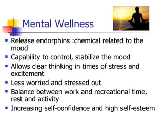 Mental Wellness
   Release endorphins :chemical related to the
    mood
   Capability to control, stabilize the mood
   Allows clear thinking in times of stress and
    excitement
   Less worried and stressed out
   Balance between work and recreational time,
    rest and activity
   Increasing self-confidence and high self-esteem
 