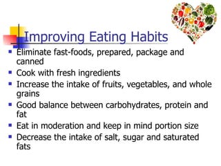 Improving Eating Habits
   Eliminate fast-foods, prepared, package and
    canned
   Cook with fresh ingredients
   Increase the intake of fruits, vegetables, and whole
    grains
   Good balance between carbohydrates, protein and
    fat
   Eat in moderation and keep in mind portion size
   Decrease the intake of salt, sugar and saturated
    fats
 