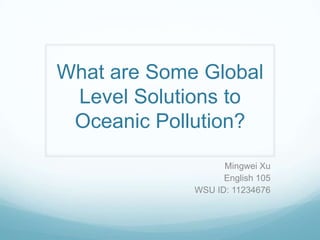 What are Some Global
 Level Solutions to
 Oceanic Pollution?

                   Mingwei Xu
                   English 105
             WSU ID: 11234676
 
