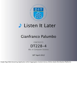 Listen It Later

                              Gianfranco Palumbo
                                                 C08793573

                                            DT228-4
                                         BSc in Computer Science


                                               30th April 2012


Single Page Web Streaming Application which Aggregates Content Across Online Audio Distribution Platforms
 