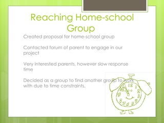 Reaching Home-school
          Group
Created proposal for home-school group

Contacted forum of parent to engage in our
project

Very interested parents, however slow response
time

Decided as a group to find another group to work
with due to time constraints.
 