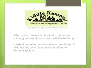 After having a minor set back with the Home-
school group we chose to work with Kiddie Kampus.

Looked into getting assistance from the children to
build our float and also collect donations for
Humane Society.
 
