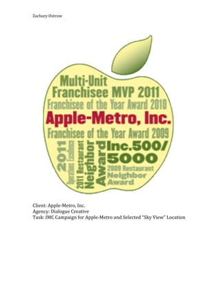 Zachary'Ostrow'




                                                                  '
Client:'Apple5Metro,'Inc.'
Agency:'Dialogue'Creative'
Task:'IMC'Campaign'for'Apple5Metro'and'Selected'“Sky'View”'Location'
'
 