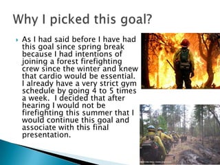    As I had said before I have had
    this goal since spring break
    because I had intentions of
    joining a forest firefighting
    crew since the winter and knew
    that cardio would be essential.
    I already have a very strict gym
    schedule by going 4 to 5 times
    a week. I decided that after
    hearing I would not be
    firefighting this summer that I
    would continue this goal and
    associate with this final
    presentation.
 