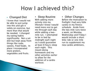    Changed Diet           • Sleep Routine            • Other Changes
I knew that I would not    With adding more           Before the motivation to
be able to just jump       activity into my           firefight I had very little
into this and get it       lifestyle I knew I would   cardio in my fitness
solely on exercise, but    need more rest to get      schedule. Aside from
more than that would       me through each day        the two mile runs twice
be needed. I changed       while adding a two-        a week, on Monday
my eating habits           mile run. I attempted      Wednesday and Friday I
significantly. Not a set   to be in bed by            would include a short
diet but kept away from    midnight each night        bike ride or one mile
things like soda,          so I could guarantee       run to supplement my
sweets, fried foods. In    at least 8 hours sleep     new cardio ambitions.
place I incorporated       each night. This
more protein,              meant doing
vegetables and fruits.     homework and my
                           other activities earlier
                           to allow for the
                           addition of a cardio
                           workout.
 