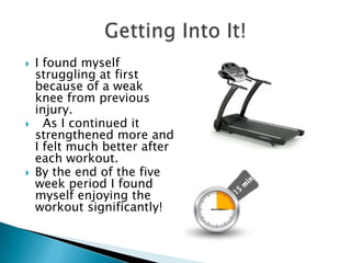   I found myself
    struggling at first
    because of a weak
    knee from previous
    injury.
     As I continued it
    strengthened more and
    I felt much better after
    each workout.
   By the end of the five
    week period I found
    myself enjoying the
    workout significantly!
 