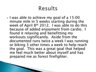    I was able to achieve my goal of a 15:00
    minute mile in 5 weeks starting during the
    week of April 8th 2012. I was able to do this
    because of added enjoyment from cardio. I
    found it relaxing and benefitting my
    workouts significantly. Aside from the
    documented runs twice a week I was running
    or biking 3 other times a week to help reach
    the goal. This was a great goal that helped
    me feel much better about myself and has
    prepared me as forest firefighter.
 