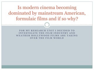 Is modern cinema becoming
dominated by mainstream American,
   formulaic films and if so why?

    FOR MY RESEARCH UNIT I DECIDED TO
    INVESTIGATE THE FILM INDUSTRY AND
   WEATHER HOLLYWOOD FILMS ARE TAKING
           OVER THE FILM WORLD
 