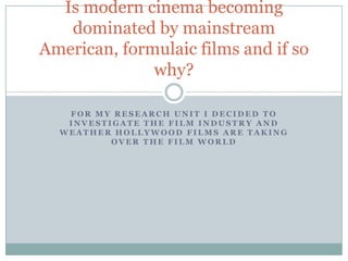 Is modern cinema becoming
   dominated by mainstream
American, formulaic films and if so
              why?

   FOR MY RESEARCH UNIT I DECIDED TO
   INVESTIGATE THE FILM INDUSTRY AND
  WEATHER HOLLYWOOD FILMS ARE TAKING
          OVER THE FILM WORLD
 
