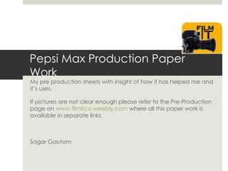 Pepsi Max Production Paper
Work
My pre production sheets with insight of how it has helped me and
it’s uses.

If pictures are not clear enough please refer to the Pre-Production
page on www.filmitco.weebly.com where all this paper work is
available in separate links.



Sagar Gautam
 