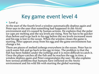 Key game event level 4
 Level 4:
At the start of the fourth level a window automatically deploys again and
Peter says to the user that something bad happened in the Arctic
environment and it’s caused by human actions. He explains that the polar
ice caps are melting and the sea levels are rising. Now he has to be quicker
than before and to go back to his egg before the sea levels increased more
and his egg is lost in the ocean. When the window closes the game is
starting. Peter appears away from his egg and the game environment has
change a lot.
There are pieces of melted icebergs everywhere in the ocean. Peter has to
catch some fish and go back to his egg in time. The problem is that the
fish has been hidden under the icebergs and it is more difficult to catch it.
Once the player catches all the fish and he reaches the egg in time, a
window deploys again and Peter congratulates the user. He also explains
how serious problems that humans have inflicted on the Arctic
environment and his wild life with starting the global warming.
 