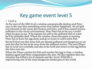 Key game event level 5
 Level 5:
At the start of the fifth level a window automatically deploys and Peter
says to the user that something worst than before happened. An oil spill
was released in the ocean due human activities, and it has caused serious
pollution in the Arctic environment. Now Peter has to be very careful
when he goes in sea. If he exposes his self to the polluted fish or water
he’ll be probably died. When the window closes the game is starting.
Peter has to leave his egg alone and go to ocean to catch some fish.
But he’ll find out that some fish are already polluted and dangerous to eat
and also that he has to be away from the polluted waters. The user/Player
has to swim very carefully and also to be swift and return to the egg before
the time runs out.
When the Player catches his fish and reaches his egg in time, a window
deploys again and Peter congratulates the user. He also explains that this
situation has killed a lot of animals and the Arctic Wild life is
experiencing one of the most dangerous landscapes in the world.
 