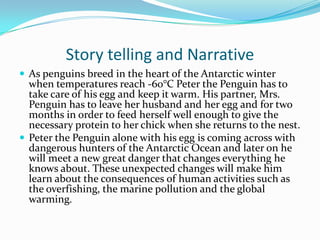 Story telling and Narrative
 As penguins breed in the heart of the Antarctic winter
  when temperatures reach -60°C Peter the Penguin has to
  take care of his egg and keep it warm. His partner, Mrs.
  Penguin has to leave her husband and her egg and for two
  months in order to feed herself well enough to give the
  necessary protein to her chick when she returns to the nest.
 Peter the Penguin alone with his egg is coming across with
  dangerous hunters of the Antarctic Ocean and later on he
  will meet a new great danger that changes everything he
  knows about. These unexpected changes will make him
  learn about the consequences of human activities such as
  the overfishing, the marine pollution and the global
  warming.
 