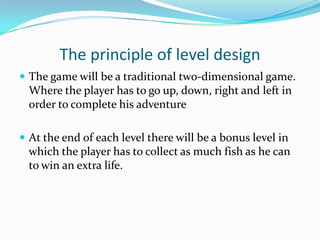 The principle of level design
 The game will be a traditional two-dimensional game.
  Where the player has to go up, down, right and left in
  order to complete his adventure
 
 At the end of each level there will be a bonus level in
  which the player has to collect as much fish as he can
  to win an extra life.
 